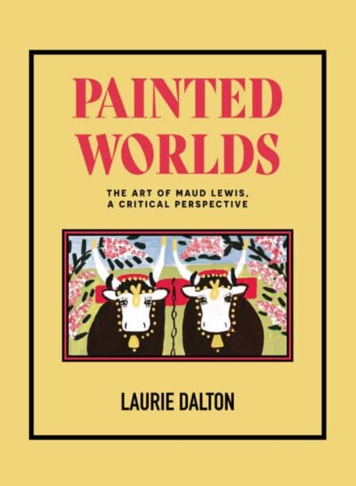 Painted Worlds The Art of Maud Lewis, A Critical Perspective